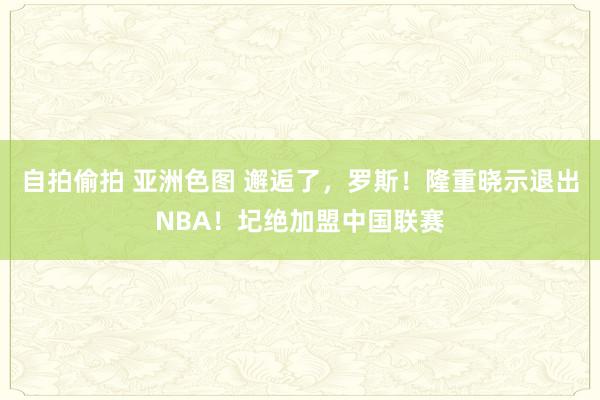 自拍偷拍 亚洲色图 邂逅了，罗斯！隆重晓示退出NBA！圮绝加盟中国联赛