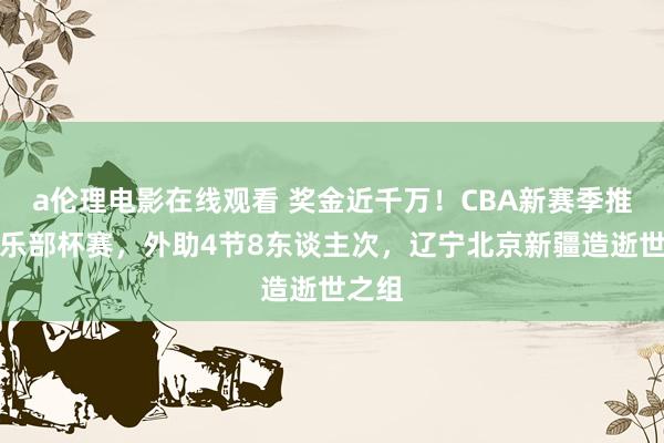 a伦理电影在线观看 奖金近千万！CBA新赛季推出俱乐部杯赛，外助4节8东谈主次，辽宁北京新疆造逝世之组