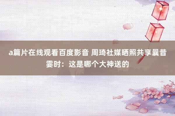 a篇片在线观看百度影音 周琦社媒晒照共享曩昔霎时：这是哪个大神送的