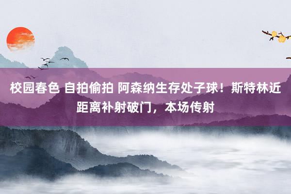 校园春色 自拍偷拍 阿森纳生存处子球！斯特林近距离补射破门，本场传射