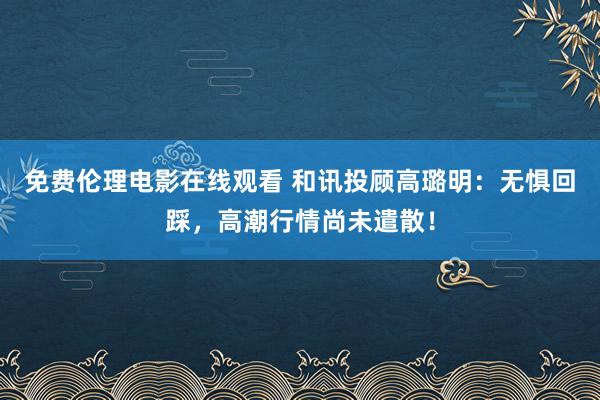 免费伦理电影在线观看 和讯投顾高璐明：无惧回踩，高潮行情尚未遣散！