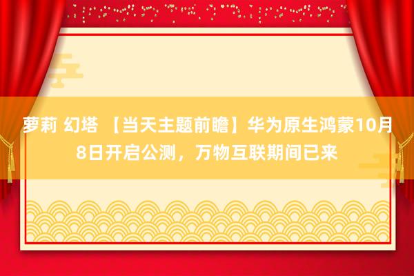 萝莉 幻塔 【当天主题前瞻】华为原生鸿蒙10月8日开启公测，万物互联期间已来