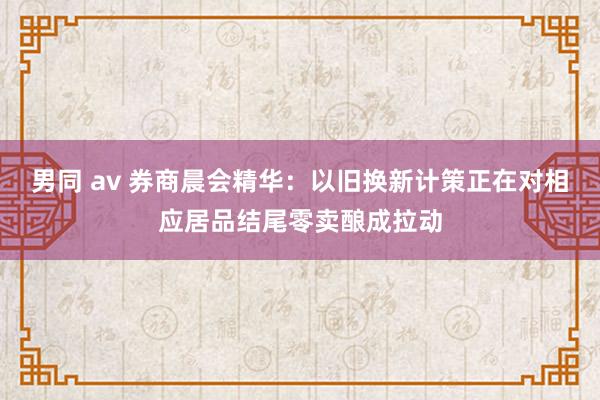 男同 av 券商晨会精华：以旧换新计策正在对相应居品结尾零卖酿成拉动