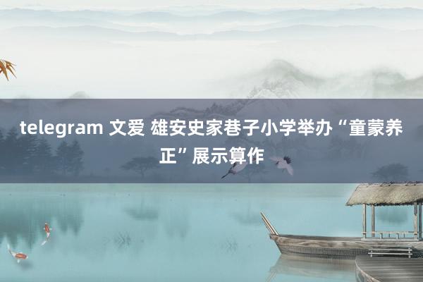 telegram 文爱 雄安史家巷子小学举办“童蒙养正”展示算作