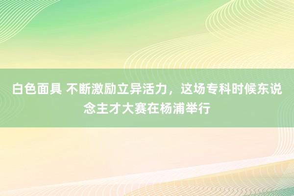 白色面具 不断激励立异活力，这场专科时候东说念主才大赛在杨浦举行