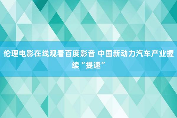 伦理电影在线观看百度影音 中国新动力汽车产业握续“提速”