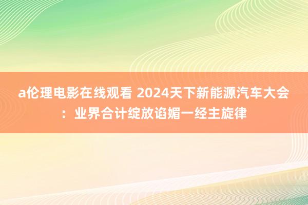 a伦理电影在线观看 2024天下新能源汽车大会：业界合计绽放谄媚一经主旋律