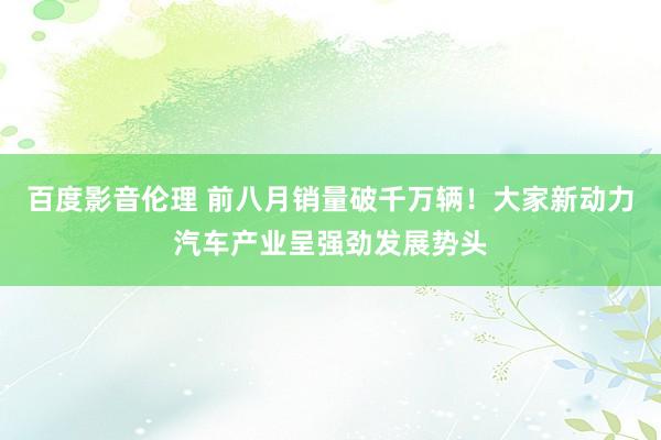 百度影音伦理 前八月销量破千万辆！大家新动力汽车产业呈强劲发展势头