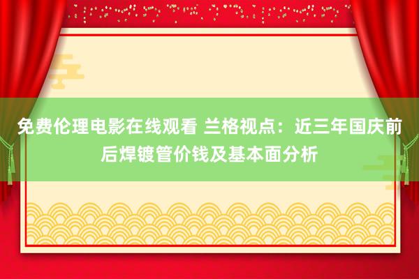 免费伦理电影在线观看 兰格视点：近三年国庆前后焊镀管价钱及基本面分析