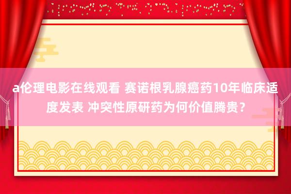 a伦理电影在线观看 赛诺根乳腺癌药10年临床适度发表 冲突性原研药为何价值腾贵？