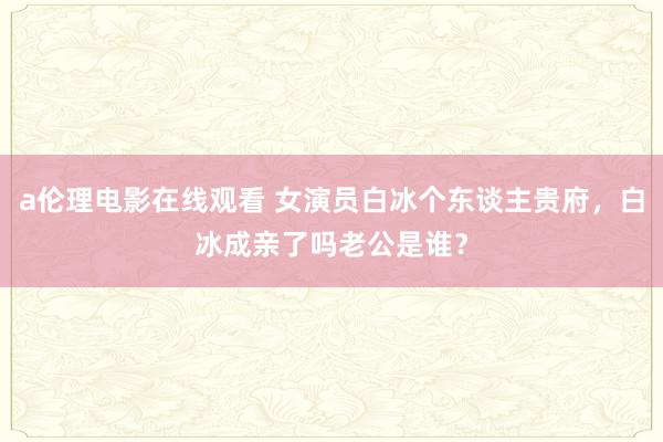 a伦理电影在线观看 女演员白冰个东谈主贵府，白冰成亲了吗老公是谁？