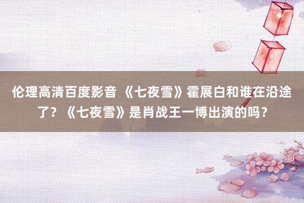 伦理高清百度影音 《七夜雪》霍展白和谁在沿途了？《七夜雪》是肖战王一博出演的吗？