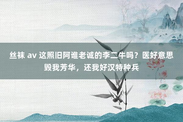 丝袜 av 这照旧阿谁老诚的李二牛吗？医好意思毁我芳华，还我好汉特种兵