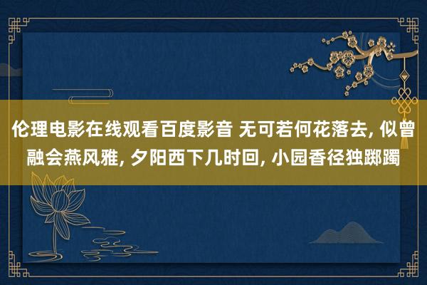 伦理电影在线观看百度影音 无可若何花落去, 似曾融会燕风雅, 夕阳西下几时回, 小园香径独踯躅