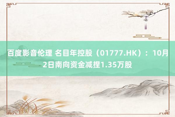 百度影音伦理 名目年控股（01777.HK）：10月2日南向资金减捏1.35万股