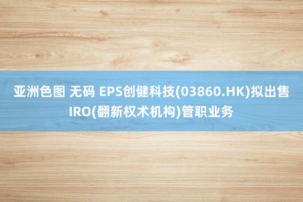 亚洲色图 无码 EPS创健科技(03860.HK)拟出售IRO(翻新权术机构)管职业务