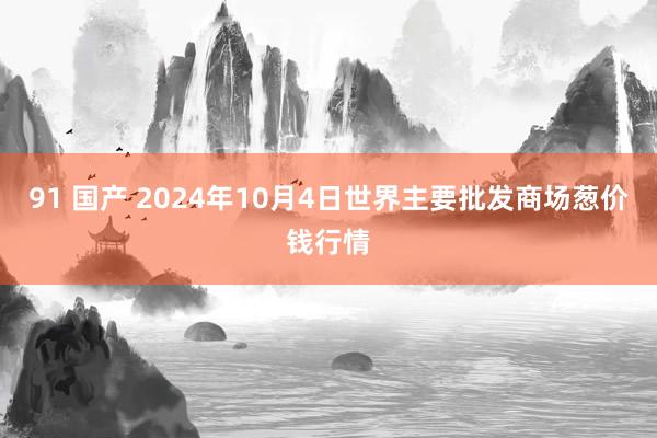 91 国产 2024年10月4日世界主要批发商场葱价钱行情