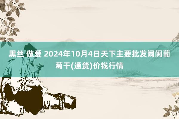 黑丝 做爱 2024年10月4日天下主要批发阛阓葡萄干(通货)价钱行情