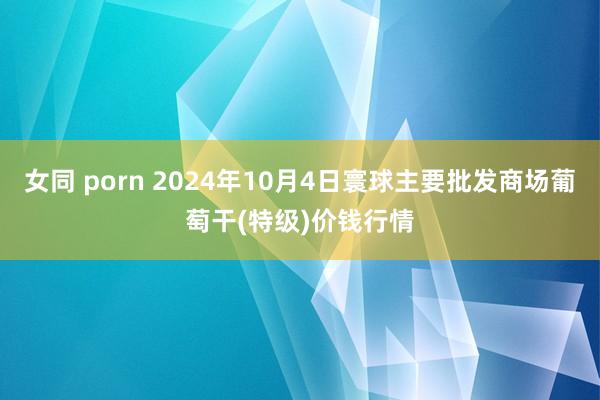 女同 porn 2024年10月4日寰球主要批发商场葡萄干(特级)价钱行情