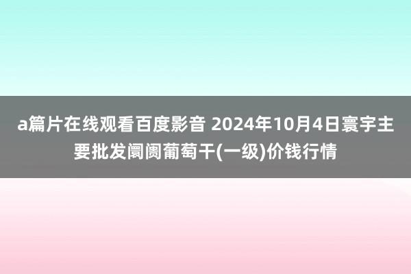 a篇片在线观看百度影音 2024年10月4日寰宇主要批发阛阓葡萄干(一级)价钱行情