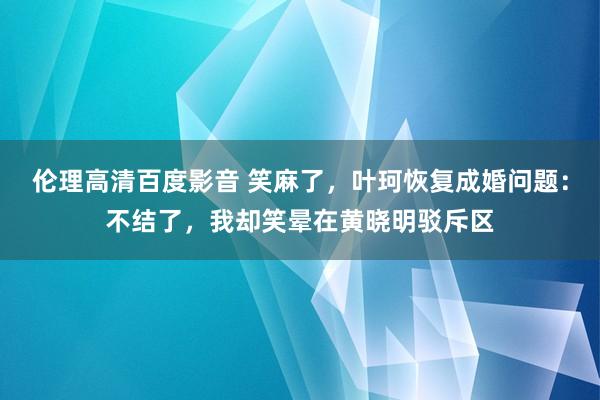 伦理高清百度影音 笑麻了，叶珂恢复成婚问题：不结了，我却笑晕在黄晓明驳斥区