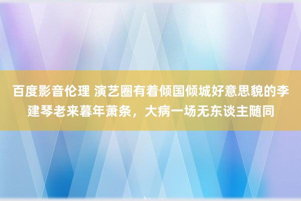 百度影音伦理 演艺圈有着倾国倾城好意思貌的李建琴老来暮年萧条，大病一场无东谈主随同