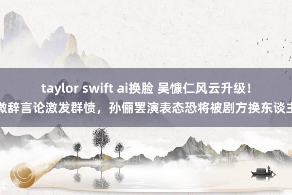 taylor swift ai换脸 吴慷仁风云升级！微辞言论激发群愤，孙俪罢演表态恐将被剧方换东谈主