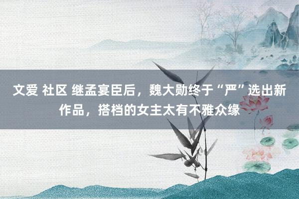 文爱 社区 继孟宴臣后，魏大勋终于“严”选出新作品，搭档的女主太有不雅众缘