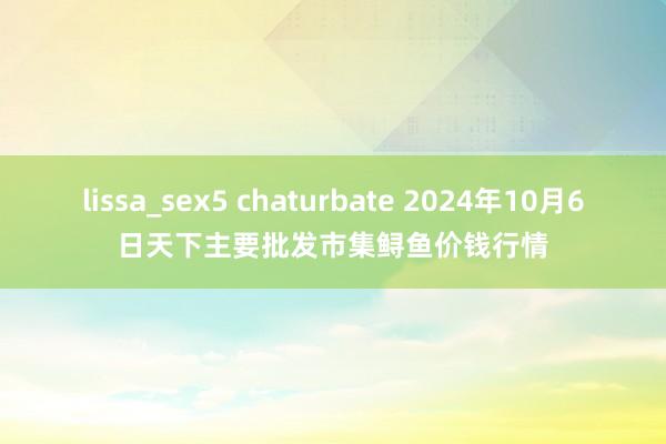 lissa_sex5 chaturbate 2024年10月6日天下主要批发市集鲟鱼价钱行情