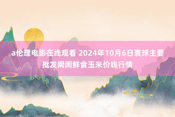 a伦理电影在线观看 2024年10月6日寰球主要批发阛阓鲜食玉米价钱行情