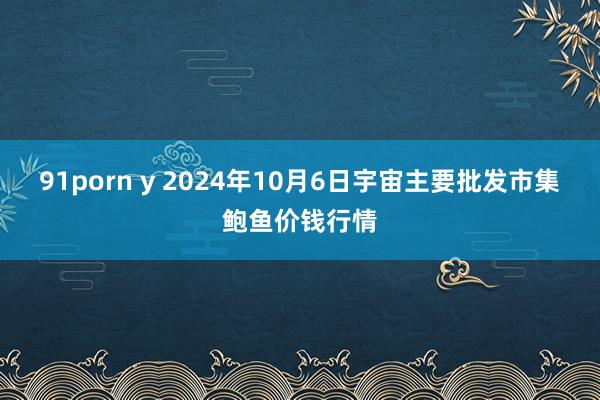 91porn y 2024年10月6日宇宙主要批发市集鲍鱼价钱行情