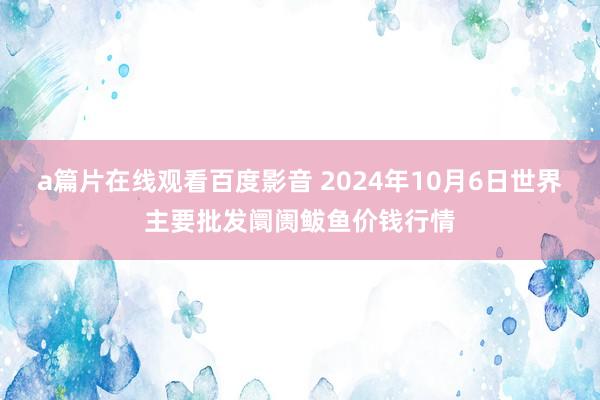 a篇片在线观看百度影音 2024年10月6日世界主要批发阛阓鲅鱼价钱行情