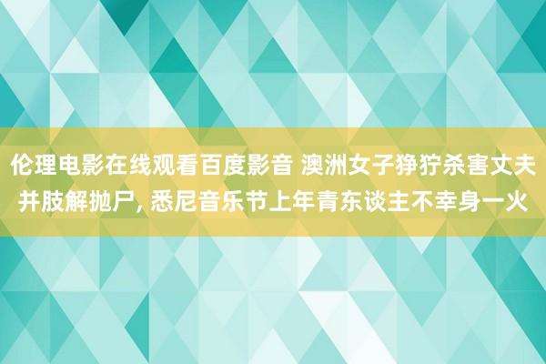 伦理电影在线观看百度影音 澳洲女子狰狞杀害丈夫并肢解抛尸, 悉尼音乐节上年青东谈主不幸身一火