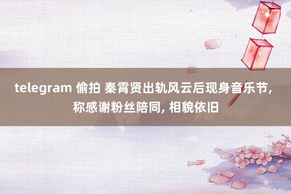 telegram 偷拍 秦霄贤出轨风云后现身音乐节, 称感谢粉丝陪同, 相貌依旧