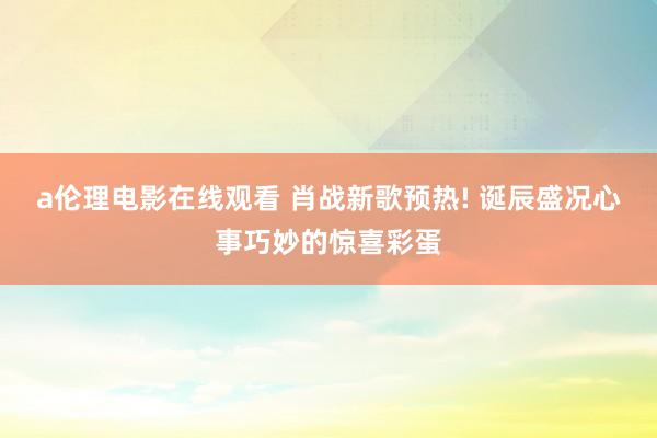 a伦理电影在线观看 肖战新歌预热! 诞辰盛况心事巧妙的惊喜彩蛋