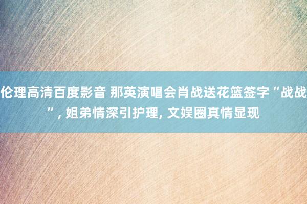 伦理高清百度影音 那英演唱会肖战送花篮签字“战战”, 姐弟情深引护理, 文娱圈真情显现