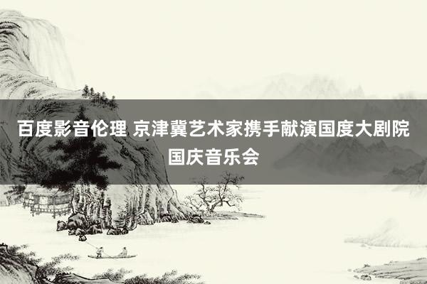 百度影音伦理 京津冀艺术家携手献演国度大剧院国庆音乐会