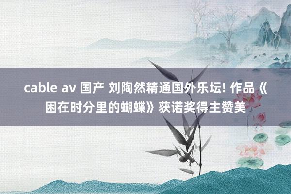 cable av 国产 刘陶然精通国外乐坛! 作品《困在时分里的蝴蝶》获诺奖得主赞美