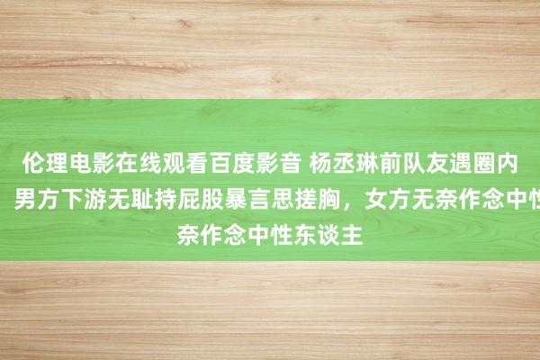 伦理电影在线观看百度影音 杨丞琳前队友遇圈内性参差，男方下游无耻持屁股暴言思搓胸，女方无奈作念中性东谈主