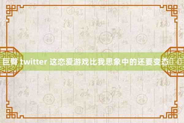 巨臀 twitter 这恋爱游戏比我思象中的还要变态❗️