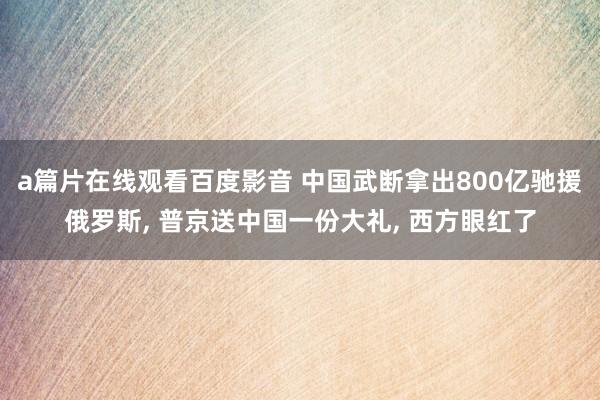 a篇片在线观看百度影音 中国武断拿出800亿驰援俄罗斯, 普京送中国一份大礼, 西方眼红了