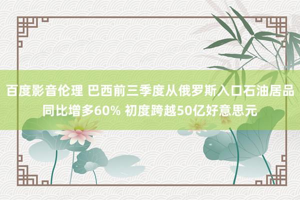 百度影音伦理 巴西前三季度从俄罗斯入口石油居品同比增多60% 初度跨越50亿好意思元