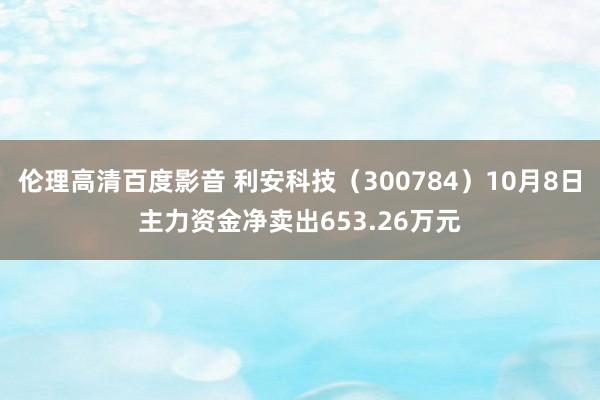 伦理高清百度影音 利安科技（300784）10月8日主力资金净卖出653.26万元