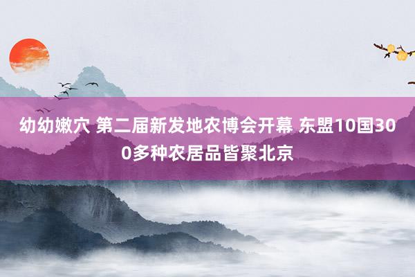 幼幼嫩穴 第二届新发地农博会开幕 东盟10国300多种农居品皆聚北京