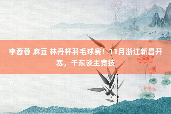 李蓉蓉 麻豆 林丹杯羽毛球赛！11月浙江新昌开赛，千东谈主竞技