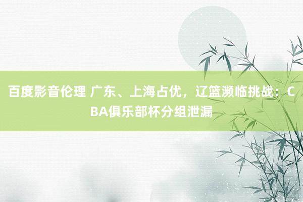 百度影音伦理 广东、上海占优，辽篮濒临挑战：CBA俱乐部杯分组泄漏