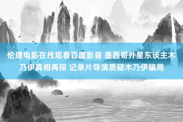 伦理电影在线观看百度影音 墨西哥外星东谈主木乃伊真相再探 记录片导演质疑木乃伊骗局