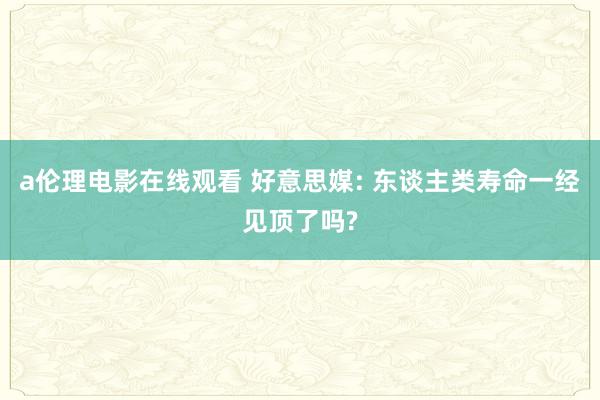 a伦理电影在线观看 好意思媒: 东谈主类寿命一经见顶了吗?