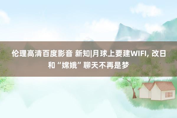 伦理高清百度影音 新知|月球上要建WIFI, 改日和“嫦娥”聊天不再是梦