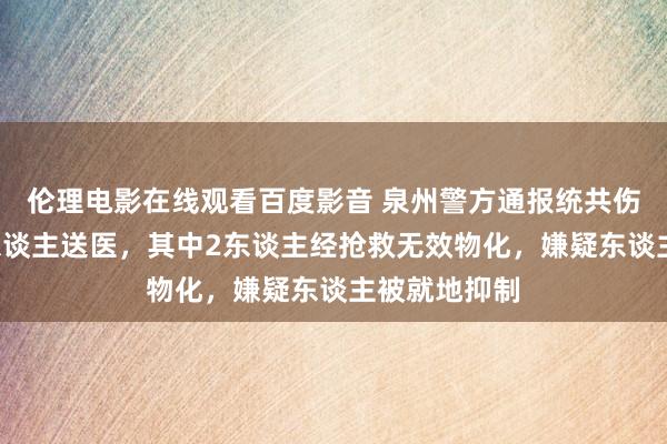 伦理电影在线观看百度影音 泉州警方通报统共伤害案件：4东谈主送医，其中2东谈主经抢救无效物化，嫌疑东谈主被就地抑制